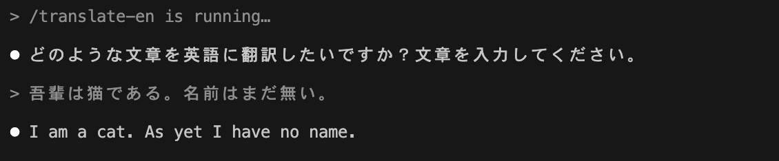 > /translate-en is running… ⏺ どのような文章を英語に翻訳したいですか？文章を入力してください。> 吾輩は猫である。名前はまだ無い。⏺ I am a cat. As yet I have no name.